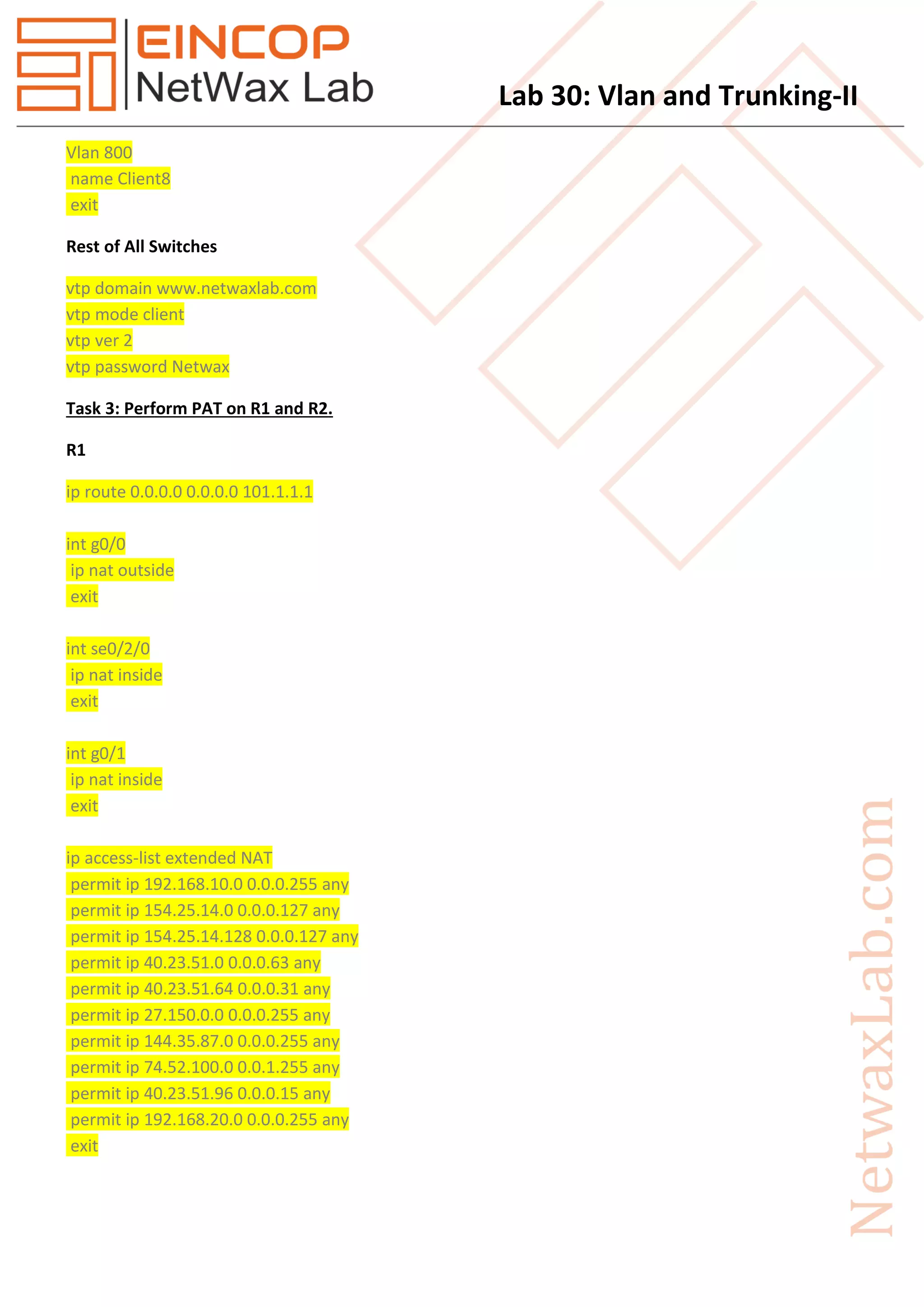 Lab 30: Vlan and Trunking-II
Vlan 800
name Client8
exit
Rest of All Switches
vtp domain www.netwaxlab.com
vtp mode client
vtp ver 2
vtp password Netwax
Task 3: Perform PAT on R1 and R2.
R1
ip route 0.0.0.0 0.0.0.0 101.1.1.1
int g0/0
ip nat outside
exit
int se0/2/0
ip nat inside
exit
int g0/1
ip nat inside
exit
ip access-list extended NAT
permit ip 192.168.10.0 0.0.0.255 any
permit ip 154.25.14.0 0.0.0.127 any
permit ip 154.25.14.128 0.0.0.127 any
permit ip 40.23.51.0 0.0.0.63 any
permit ip 40.23.51.64 0.0.0.31 any
permit ip 27.150.0.0 0.0.0.255 any
permit ip 144.35.87.0 0.0.0.255 any
permit ip 74.52.100.0 0.0.1.255 any
permit ip 40.23.51.96 0.0.0.15 any
permit ip 192.168.20.0 0.0.0.255 any
exit
 
