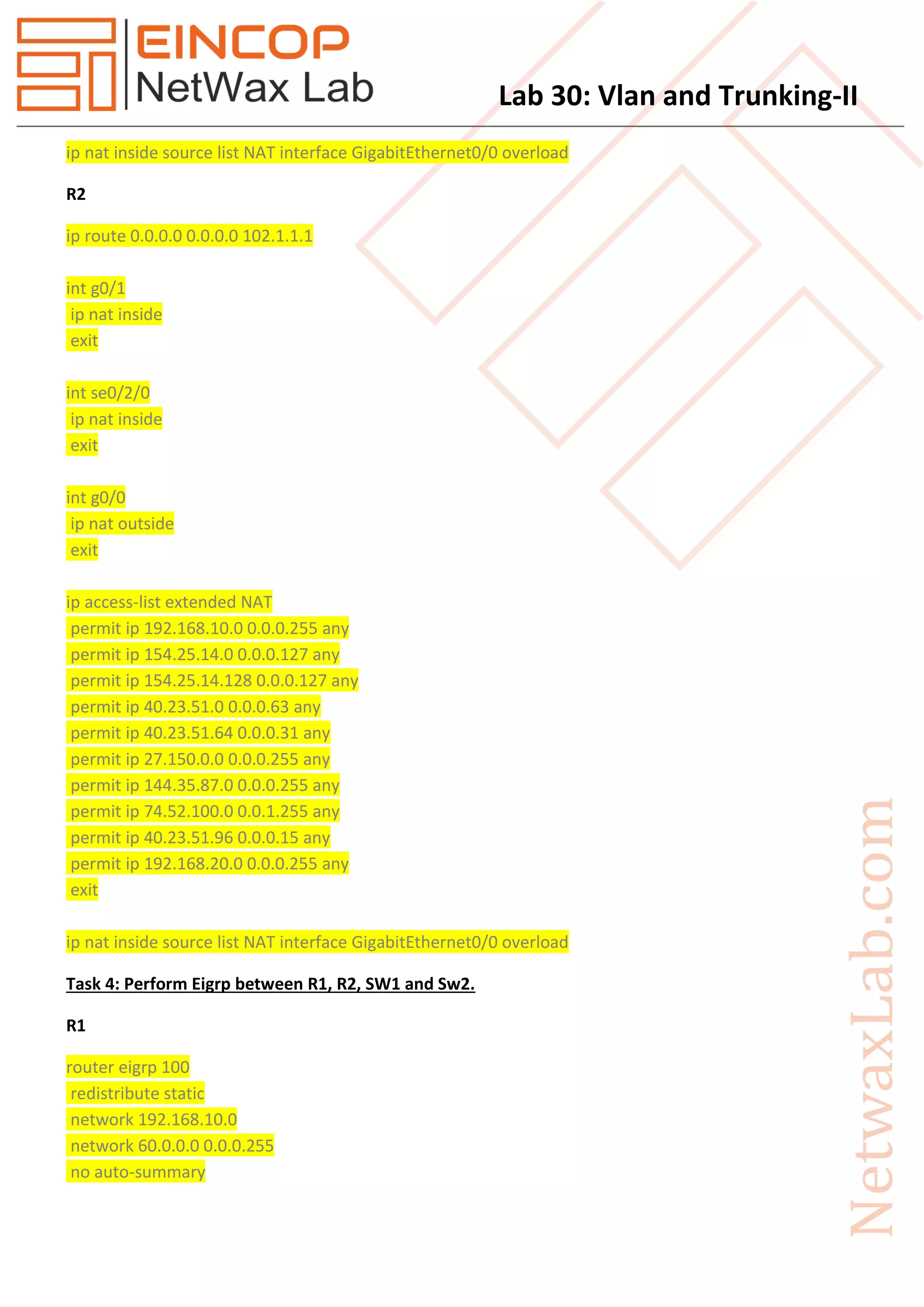 Lab 30: Vlan and Trunking-II
ip nat inside source list NAT interface GigabitEthernet0/0 overload
R2
ip route 0.0.0.0 0.0.0.0 102.1.1.1
int g0/1
ip nat inside
exit
int se0/2/0
ip nat inside
exit
int g0/0
ip nat outside
exit
ip access-list extended NAT
permit ip 192.168.10.0 0.0.0.255 any
permit ip 154.25.14.0 0.0.0.127 any
permit ip 154.25.14.128 0.0.0.127 any
permit ip 40.23.51.0 0.0.0.63 any
permit ip 40.23.51.64 0.0.0.31 any
permit ip 27.150.0.0 0.0.0.255 any
permit ip 144.35.87.0 0.0.0.255 any
permit ip 74.52.100.0 0.0.1.255 any
permit ip 40.23.51.96 0.0.0.15 any
permit ip 192.168.20.0 0.0.0.255 any
exit
ip nat inside source list NAT interface GigabitEthernet0/0 overload
Task 4: Perform Eigrp between R1, R2, SW1 and Sw2.
R1
router eigrp 100
redistribute static
network 192.168.10.0
network 60.0.0.0 0.0.0.255
no auto-summary
 