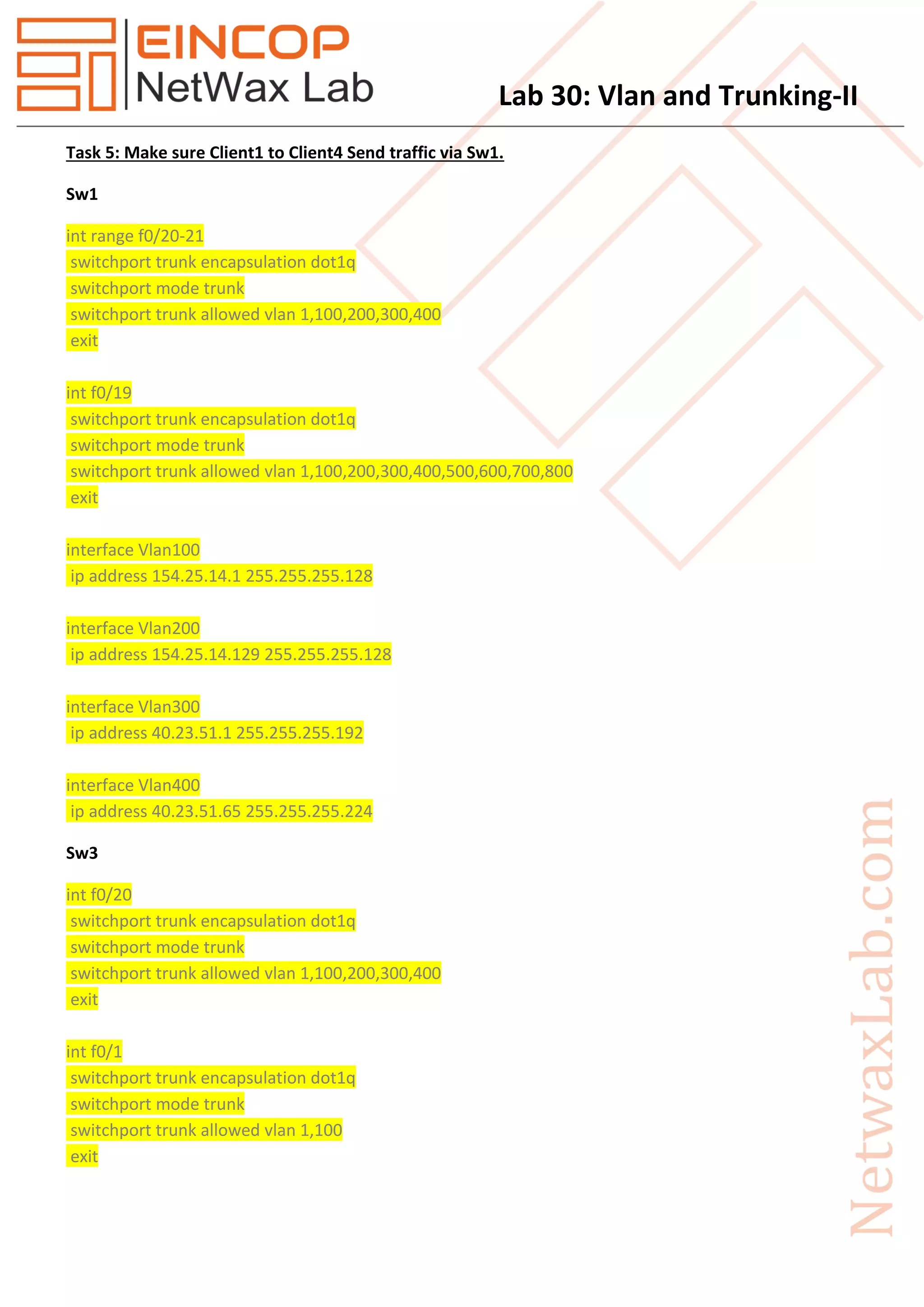 Lab 30: Vlan and Trunking-II
Task 5: Make sure Client1 to Client4 Send traffic via Sw1.
Sw1
int range f0/20-21
switchport trunk encapsulation dot1q
switchport mode trunk
switchport trunk allowed vlan 1,100,200,300,400
exit
int f0/19
switchport trunk encapsulation dot1q
switchport mode trunk
switchport trunk allowed vlan 1,100,200,300,400,500,600,700,800
exit
interface Vlan100
ip address 154.25.14.1 255.255.255.128
interface Vlan200
ip address 154.25.14.129 255.255.255.128
interface Vlan300
ip address 40.23.51.1 255.255.255.192
interface Vlan400
ip address 40.23.51.65 255.255.255.224
Sw3
int f0/20
switchport trunk encapsulation dot1q
switchport mode trunk
switchport trunk allowed vlan 1,100,200,300,400
exit
int f0/1
switchport trunk encapsulation dot1q
switchport mode trunk
switchport trunk allowed vlan 1,100
exit
 