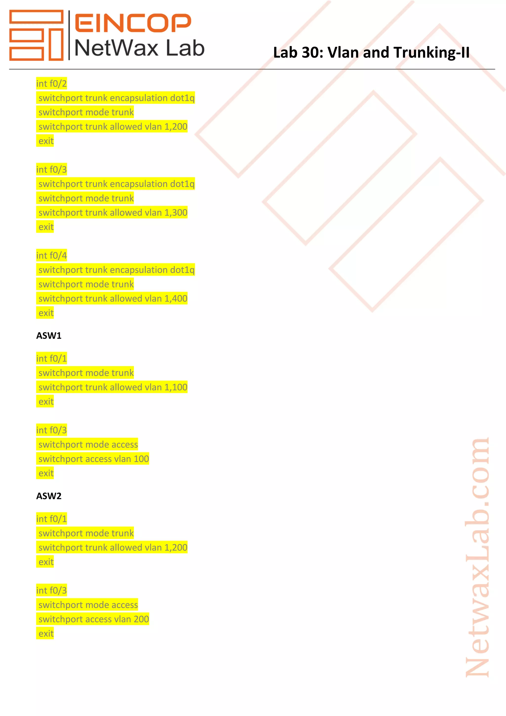 Lab 30: Vlan and Trunking-II
int f0/2
switchport trunk encapsulation dot1q
switchport mode trunk
switchport trunk allowed vlan 1,200
exit
int f0/3
switchport trunk encapsulation dot1q
switchport mode trunk
switchport trunk allowed vlan 1,300
exit
int f0/4
switchport trunk encapsulation dot1q
switchport mode trunk
switchport trunk allowed vlan 1,400
exit
ASW1
int f0/1
switchport mode trunk
switchport trunk allowed vlan 1,100
exit
int f0/3
switchport mode access
switchport access vlan 100
exit
ASW2
int f0/1
switchport mode trunk
switchport trunk allowed vlan 1,200
exit
int f0/3
switchport mode access
switchport access vlan 200
exit
 