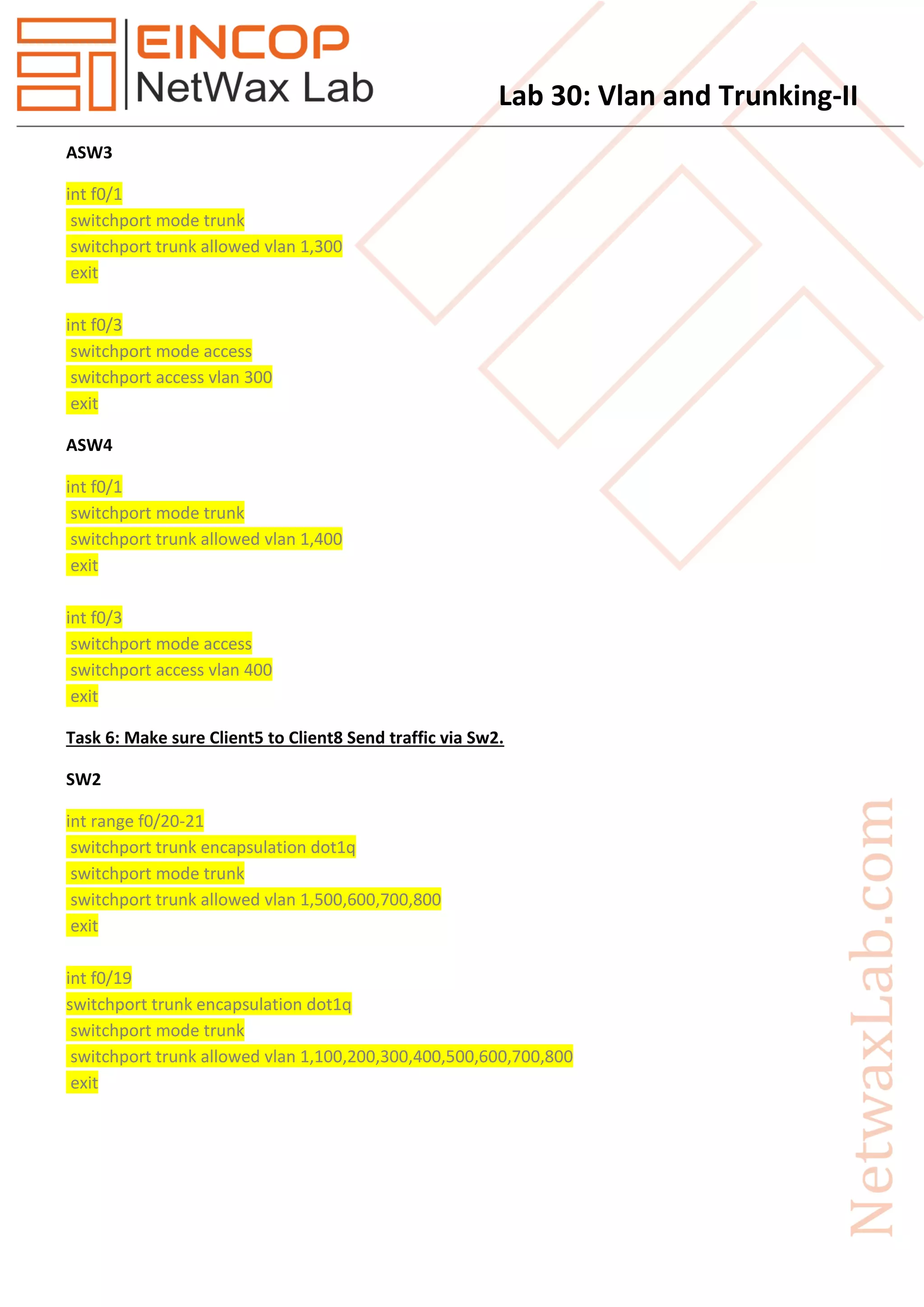 Lab 30: Vlan and Trunking-II
ASW3
int f0/1
switchport mode trunk
switchport trunk allowed vlan 1,300
exit
int f0/3
switchport mode access
switchport access vlan 300
exit
ASW4
int f0/1
switchport mode trunk
switchport trunk allowed vlan 1,400
exit
int f0/3
switchport mode access
switchport access vlan 400
exit
Task 6: Make sure Client5 to Client8 Send traffic via Sw2.
SW2
int range f0/20-21
switchport trunk encapsulation dot1q
switchport mode trunk
switchport trunk allowed vlan 1,500,600,700,800
exit
int f0/19
switchport trunk encapsulation dot1q
switchport mode trunk
switchport trunk allowed vlan 1,100,200,300,400,500,600,700,800
exit
 