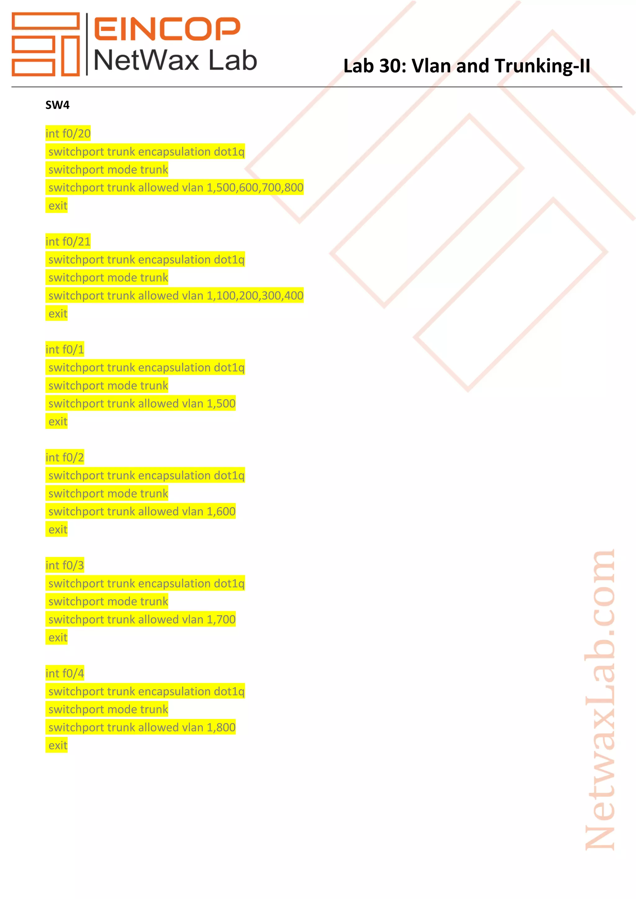 Lab 30: Vlan and Trunking-II
SW4
int f0/20
switchport trunk encapsulation dot1q
switchport mode trunk
switchport trunk allowed vlan 1,500,600,700,800
exit
int f0/21
switchport trunk encapsulation dot1q
switchport mode trunk
switchport trunk allowed vlan 1,100,200,300,400
exit
int f0/1
switchport trunk encapsulation dot1q
switchport mode trunk
switchport trunk allowed vlan 1,500
exit
int f0/2
switchport trunk encapsulation dot1q
switchport mode trunk
switchport trunk allowed vlan 1,600
exit
int f0/3
switchport trunk encapsulation dot1q
switchport mode trunk
switchport trunk allowed vlan 1,700
exit
int f0/4
switchport trunk encapsulation dot1q
switchport mode trunk
switchport trunk allowed vlan 1,800
exit
 