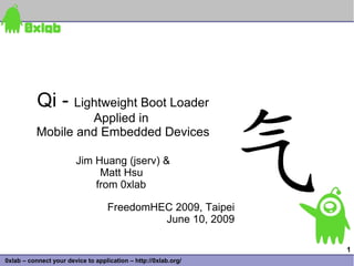 Qi - Lightweight Boot Loader
                    Applied in
           Mobile and Embedded Devices

                        Jim Huang (jserv) &
                             Matt Hsu
                            from 0xlab

                                    FreedomHEC 2009, Taipei
                                             June 10, 2009

                                                                 1
0xlab – connect your device to application – http://0xlab.org/
 