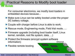 Practical Reasons to Modify boot loader

           For consumer electronics, we modify boot loaders in
           embedded devices because...
           Make sure Linux can be safely booted under the proper
           DC battery voltage.
           Couple with charger before Linux is able to work.
           Rescue mode, Engineering mode, Field trial mode, …
           Firmware upgrade (including boot loader itself, Linux
           kernel, ramdisk, root file system, data, ...)
           Protect the firmware (encrypt system software
           information)                                Ethernet

           Flexible remote booting

                                                                          22
0xlab – connect your device to application – http://0xlab.org/    RS232
 