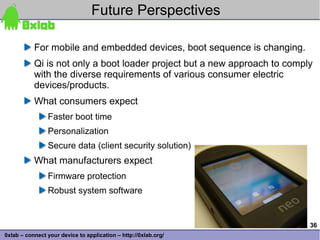 Future Perspectives

           For mobile and embedded devices, boot sequence is changing.
           Qi is not only a boot loader project but a new approach to comply
           with the diverse requirements of various consumer electric
           devices/products.
           What consumers expect
                Faster boot time
                Personalization
                Secure data (client security solution)
           What manufacturers expect
                Firmware protection
                Robust system software


                                                                           36
0xlab – connect your device to application – http://0xlab.org/
 