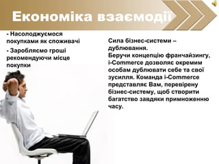 Економіка взаємодії
- Насолоджуємося
покупками як споживачі
- Заробляємо гроші
рекомендуючи місце
покупки
Сила бізнес-системи –
дублювання.
Беручи концепцію франчайзингу,
i-Commerce дозволяє окремим
особам дублювати себе та свої
зусилля. Команда і-Commerce
представляє Вам, перевірену
бізнес-систему, щоб створити
багатство завдяки примноженню
часу.
 