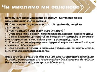 14
Чи мислимо ми однаково?
Детальнішу інформацію про програму i-Commerce можна
отримати на відкритій зустрічі.
Щоб мати право відвідати цю зустріч, дайте відповіді на
запитання:
"З чим я згідний і маю таку ж точку зору?"
1) Стати власником бізнесу і мати можливість заробити пасивний дохід
2) Заміна Економіки дистрибуції на Інтерактивну комерцію із скорочен-
ням посередників та можливістю участі у розподілі доходів
3) Компанії, які ми підтримуємо – лідируючі марки та компанії, які при-
єдналися до i-Commerce
4) Два перевірені проекти з системою дублювання, які дають можли-
вість створення пасивного прибутку.
Якщо ви згідні з двома або більше з цих базових принципів зверніться
до особи, яка направила вас на цю сторінку для з’ясування, де поблизу
Вас проводиться відкрита зустріч i-Commerce.
 