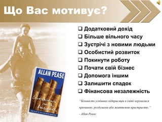  Додатковий дохід
 Більше вільного часу
 Зустрічі з новими людьми
 Особистий розвиток
 Покинути роботу
 Почати свій бізнес
 Допомога іншим
 Залишити спадок
 Фінансова незалежність
“Більшість успішних підприємців в світі керувалися
причиною, роздумами або життєвою пристрастю.”
- Allan Pease
Що Вас мотивує?
 