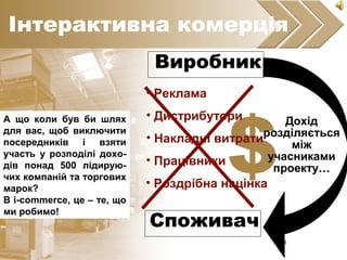 8
$• Роздрібна націнка
• Накладні витрати
• Реклама
• Дистрибутори
• Працівники
Виробник
Споживач
Дохід
розділяється
між
учасниками
проекту……
Інтерактивна комерція
А що коли був би шлях
для вас, щоб виключити
посередників і взяти
участь у розподілі дохо-
дів понад 500 лідирую-
чих компаній та торгових
марок?
В i-commerce, це – те, що
ми робимо!
 
