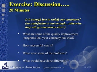 EExxeerrcciissee:: DDiissccuussssiioonn…….... 
2200 MMiinnuutteess 
IIss iitt eennoouugghh jjuusstt ttoo ssaattiissffyy oouurr ccuussttoommeerrss?? 
((nnoo....ssaattiissffaaccttiioonn iiss nnoott eennoouugghh……ootthheerrwwiissee 
tthheeyy wwiillll ggoo ssoommeewwhheerree eellssee!!!!)) 
• WWhhaatt aarree ssoommee ooff tthhee qquuaalliittyy iimmpprroovveemmeenntt 
pprrooggrraammss tthhaatt yyoouurr ccoommppaannyy hhaass ttrriieedd?? 
• HHooww ssuucccceessssffuull wwaass iitt?? 
• WWhhaatt wweerree ssoommee ooff tthhee pprroobblleemmss?? 
• WWhhaatt wwoouulldd hhaavvee ddoonnee ddiiffffeerreennttllyy?? 
QQII--SSSSMM--EE--DDNN--VVEERRSSIIOONN 22..0011 10 of 77 
 
