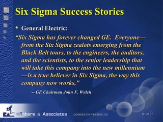 SSiixx SSiiggmmaa SSuucccceessss SSttoorriieess 
 GGeenneerraall EElleeccttrriicc:: 
““SSiixx SSiiggmmaa hhaass ffoorreevveerr cchhaannggeedd GGEE.. EEvveerryyoonnee—— 
ffrroomm tthhee SSiixx SSiiggmmaa zzeeaalloottss eemmeerrggiinngg ffrroomm tthhee 
BBllaacckk BBeelltt ttoouurrss,, ttoo tthhee eennggiinneeeerrss,, tthhee aauuddiittoorrss,, 
aanndd tthhee sscciieennttiissttss,, ttoo tthhee sseenniioorr lleeaaddeerrsshhiipp tthhaatt 
wwiillll ttaakkee tthhiiss ccoommppaannyy iinnttoo tthhee nneeww mmiilllleennnniiuumm 
——iiss aa ttrruuee bbeelliieevveerr iinn SSiixx SSiiggmmaa,, tthhee wwaayy tthhiiss 
ccoommppaannyy nnooww wwoorrkkss,,”” 
---- GGEE CChhaaiirrmmaann JJoohhnn FF.. WWeellcchh 
QQII--SSSSMM--EE--DDNN--VVEERRSSIIOONN 22..0011 12 of 77 
 