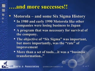 ……..aanndd mmoorree ssuucccceesssseess!!!! 
 MMoottoorroollaa –– aanndd ssoommee SSiixx SSiiggmmaa HHiissttoorryy 
 IInn 11998800 aanndd eeaarrllyy 11999900 MMoottoorroollaa lliikkee ootthheerr 
ccoommppaanniieess wweerree lloossiinngg bbuussiinneessss ttoo JJaappaann 
 AA pprrooggrraamm tthhaatt wwaass nneecceessssaarryy ffoorr ssuurrvviivvaall ooff 
tthhee ccoommppaannyy.. 
 TThhee oobbjjeeccttiivvee ooff ““SSiixx SSiiggmmaa”” wwaass iimmppoorrttaanntt,, 
bbuutt mmoorree iimmppoorrttaannttllyy,, wwaass tthhee ““rraattee”” ooff 
iimmpprroovveemmeenntt 
 MMoorree tthhaann aa sseett ooff ttoooollss……iitt wwaass aa ““bbuussiinneessss 
ttrraannssffoorrmmaattiioonn....”” 
QQII--SSSSMM--EE--DDNN--VVEERRSSIIOONN 22..0011 15 of 77 
 