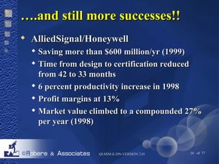 ……..aanndd ssttiillll mmoorree ssuucccceesssseess!!!! 
 AAlllliieeddSSiiggnnaall//HHoonneeyywweellll 
 SSaavviinngg mmoorree tthhaann $$660000 mmiilllliioonn//yyrr ((11999999)) 
 TTiimmee ffrroomm ddeessiiggnn ttoo cceerrttiiffiiccaattiioonn rreedduucceedd 
ffrroomm 4422 ttoo 3333 mmoonntthhss 
 66 ppeerrcceenntt pprroodduuccttiivviittyy iinnccrreeaassee iinn 11999988 
 PPrrooffiitt mmaarrggiinnss aatt 1133%% 
 MMaarrkkeett vvaalluuee cclliimmbbeedd ttoo aa ccoommppoouunnddeedd 2277%% 
ppeerr yyeeaarr ((11999988)) 
QQII--SSSSMM--EE--DDNN--VVEERRSSIIOONN 22..0011 16 of 77 
 