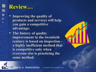 QQII--SSSSMM--EE--DDNN--VVEERRSSIIOONN 22..0011 17 of 77 
RReevviieeww…… 
 IImmpprroovviinngg tthhee qquuaalliittyy ooff 
pprroodduuccttss aanndd sseerrvviicceess wwiillll hheellpp 
yyoouu ggaaiinn aa ccoommppeettiittiivvee 
aaddvvaannttaaggee.. 
 TThhee hhiissttoorryy ooff qquuaalliittyy 
iimmpprroovveemmeenntt iinn tthhee ttwweennttiieetthh 
cceennttuurryy iiss bbaasseedd oonn iinnssppeeccttiioonn -- 
aa hhiigghhllyy iinneeffffiicciieenntt mmeetthhoodd tthhaatt 
iiss ccoommppeettiittiivvee oonnllyy wwhheenn 
eevveerryyoonnee eellssee iiss pprraaccttiicciinngg tthhee 
ssaammee mmeetthhoodd.. 
 