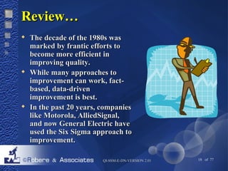 QQII--SSSSMM--EE--DDNN--VVEERRSSIIOONN 22..0011 18 of 77 
RReevviieeww…… 
 TThhee ddeeccaaddee ooff tthhee 11998800ss wwaass 
mmaarrkkeedd bbyy ffrraannttiicc eeffffoorrttss ttoo 
bbeeccoommee mmoorree eeffffiicciieenntt iinn 
iimmpprroovviinngg qquuaalliittyy.. 
 WWhhiillee mmaannyy aapppprrooaacchheess ttoo 
iimmpprroovveemmeenntt ccaann wwoorrkk,, ffaacctt-- 
bbaasseedd,, ddaattaa--ddrriivveenn 
iimmpprroovveemmeenntt iiss bbeesstt.. 
 IInn tthhee ppaasstt 2200 yyeeaarrss,, ccoommppaanniieess 
lliikkee MMoottoorroollaa,, AAlllliieeddSSiiggnnaall,, 
aanndd nnooww GGeenneerraall EElleeccttrriicc hhaavvee 
uusseedd tthhee SSiixx SSiiggmmaa aapppprrooaacchh ttoo 
iimmpprroovveemmeenntt.. 
 