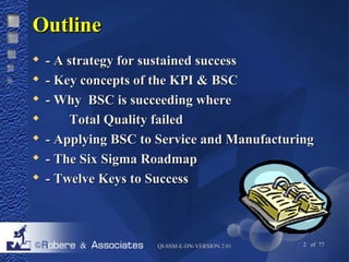 QQII--SSSSMM--EE--DDNN--VVEERRSSIIOONN 22..0011 2 of 77 
OOuuttlliinnee 
 -- AA ssttrraatteeggyy ffoorr ssuussttaaiinneedd ssuucccceessss 
 -- KKeeyy ccoonncceeppttss ooff tthhee KKPPII && BBSSCC 
 -- WWhhyy BBSSCC iiss ssuucccceeeeddiinngg wwhheerree 
 TToottaall QQuuaalliittyy ffaaiilleedd 
 -- AAppppllyyiinngg BBSSCC ttoo SSeerrvviiccee aanndd MMaannuuffaaccttuurriinngg 
 -- TThhee SSiixx SSiiggmmaa RRooaaddmmaapp 
 -- TTwweellvvee KKeeyyss ttoo SSuucccceessss 
 