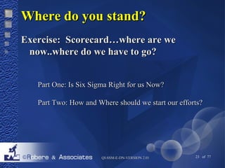 WWhheerree ddoo yyoouu ssttaanndd?? 
EExxeerrcciissee:: SSccoorreeccaarrdd……wwhheerree aarree wwee 
nnooww....wwhheerree ddoo wwee hhaavvee ttoo ggoo?? 
PPaarrtt OOnnee:: IIss SSiixx SSiiggmmaa RRiigghhtt ffoorr uuss NNooww?? 
PPaarrtt TTwwoo:: HHooww aanndd WWhheerree sshhoouulldd wwee ssttaarrtt oouurr eeffffoorrttss?? 
QQII--SSSSMM--EE--DDNN--VVEERRSSIIOONN 22..0011 23 of 77 
 