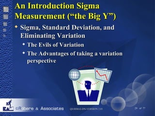 AAnn IInnttrroodduuccttiioonn SSiiggmmaa 
MMeeaassuurreemmeenntt ((““tthhee BBiigg YY””)) 
 SSiiggmmaa,, SSttaannddaarrdd DDeevviiaattiioonn,, aanndd 
EElliimmiinnaattiinngg VVaarriiaattiioonn 
 TThhee EEvviillss ooff VVaarriiaattiioonn 
 TThhee AAddvvaannttaaggeess ooff ttaakkiinngg aa vvaarriiaattiioonn 
ppeerrssppeeccttiivvee 
QQII--SSSSMM--EE--DDNN--VVEERRSSIIOONN 22..0011 29 of 77 
 