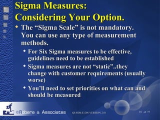 SSiiggmmaa MMeeaassuurreess:: 
CCoonnssiiddeerriinngg YYoouurr OOppttiioonn.. 
 TThhee ““SSiiggmmaa SSccaallee”” iiss nnoott mmaannddaattoorryy.. 
YYoouu ccaann uussee aannyy ttyyppee ooff mmeeaassuurreemmeenntt 
mmeetthhooddss.. 
 FFoorr SSiixx SSiiggmmaa mmeeaassuurreess ttoo bbee eeffffeeccttiivvee,, 
gguuiiddeelliinneess nneeeedd ttoo bbee eessttaabblliisshheedd 
 SSiiggmmaa mmeeaassuurreess aarree nnoott ““ssttaattiicc””....tthheeyy 
cchhaannggee wwiitthh ccuussttoommeerr rreeqquuiirreemmeennttss ((uussuuaallllyy 
wwoorrssee)) 
 YYoouu’’llll nneeeedd ttoo sseett pprriioorriittiieess oonn wwhhaatt ccaann aanndd 
sshhoouulldd bbee mmeeaassuurreedd 
QQII--SSSSMM--EE--DDNN--VVEERRSSIIOONN 22..0011 35 of 77 
 