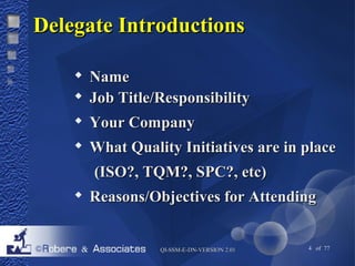 DDeelleeggaattee IInnttrroodduuccttiioonnss 
 NNaammee 
 JJoobb TTiittllee//RReessppoonnssiibbiilliittyy 
 YYoouurr CCoommppaannyy 
 WWhhaatt QQuuaalliittyy IInniittiiaattiivveess aarree iinn ppllaaccee 
((IISSOO??,, TTQQMM??,, SSPPCC??,, eettcc)) 
 RReeaassoonnss//OObbjjeeccttiivveess ffoorr AAtttteennddiinngg 
QQII--SSSSMM--EE--DDNN--VVEERRSSIIOONN 22..0011 4 of 77 
 