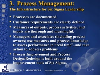 33.. PPrroocceessss MMaannaaggeemmeenntt:: 
TThhee IInnffrraassttrruuccttuurree ffoorr SSiixx SSiiggmmaa LLeeaaddeerrsshhiipp 
 PPrroocceesssseess aarree ddooccuummeenntteedd.. 
 CCuussttoommeerr rreeqquuiirreemmeennttss aarree cclleeaarrllyy ddeeffiinneedd.. 
 MMeeaassuurreess ooff oouuttppuuttss,, pprroocceessss aaccttiivviittiieess,, aanndd 
iinnppuuttss aarree tthhoorroouugghh aanndd mmeeaanniinnggffuull.. 
 MMaannaaggeerrss aanndd aassssoocciiaatteess ((iinncclluuddiinngg pprroocceessss 
oowwnneerrss)) uussee mmeeaassuurreess aanndd pprroocceessss kknnoowwlleeddggee 
ttoo aasssseessss ppeerrffoorrmmaannccee iinn ““rreeaall ttiimmee””....aanndd ttaakkee 
aaccttiioonn ttoo aaddddrreessss pprroobblleemmss.. 
 PPrroocceessss IImmpprroovveemmeenntt aanndd PPrroocceessss 
DDeessiiggnn//RReeddeessiiggnn iiss bbuuiilltt aarroouunndd tthhee 
iimmpprroovveemmeenntt ttoooollss ooff SSiixx SSiiggmmaa.. 
QQII--SSSSMM--EE--DDNN--VVEERRSSIIOONN 22..0011 41 of 77 
 
