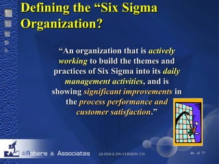 DDeeffiinniinngg tthhee ““SSiixx SSiiggmmaa 
OOrrggaanniizzaattiioonn?? 
““AAnn oorrggaanniizzaattiioonn tthhaatt iiss aaccttiivveellyy 
wwoorrkkiinngg ttoo bbuuiilldd tthhee tthheemmeess aanndd 
pprraaccttiicceess ooff SSiixx SSiiggmmaa iinnttoo iittss ddaaiillyy 
mmaannaaggeemmeenntt aaccttiivviittiieess,, aanndd iiss 
sshhoowwiinngg ssiiggnniiffiiccaanntt iimmpprroovveemmeennttss iinn 
tthhee pprroocceessss ppeerrffoorrmmaannccee aanndd 
ccuussttoommeerr ssaattiissffaaccttiioonn..”” 
QQII--SSSSMM--EE--DDNN--VVEERRSSIIOONN 22..0011 46 of 77 
 