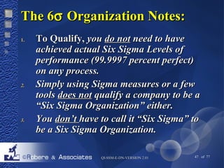 TThhee 66s OOrrggaanniizzaattiioonn NNootteess:: 
11.. TToo QQuuaalliiffyy,, yyoouu ddoo nnoott nneeeedd ttoo hhaavvee 
aacchhiieevveedd aaccttuuaall SSiixx SSiiggmmaa LLeevveellss ooff 
ppeerrffoorrmmaannccee ((9999..99999977 ppeerrcceenntt ppeerrffeecctt)) 
oonn aannyy pprroocceessss.. 
22.. SSiimmppllyy uussiinngg SSiiggmmaa mmeeaassuurreess oorr aa ffeeww 
ttoooollss ddooeess nnoott qquuaalliiffyy aa ccoommppaannyy ttoo bbee aa 
““SSiixx SSiiggmmaa OOrrggaanniizzaattiioonn”” eeiitthheerr.. 
33.. YYoouu ddoonn’’tt hhaavvee ttoo ccaallll iitt ““SSiixx SSiiggmmaa”” ttoo 
bbee aa SSiixx SSiiggmmaa OOrrggaanniizzaattiioonn.. 
QQII--SSSSMM--EE--DDNN--VVEERRSSIIOONN 22..0011 47 of 77 
 