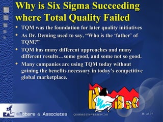 WWhhyy iiss SSiixx SSiiggmmaa SSuucccceeeeddiinngg 
wwhheerree TToottaall QQuuaalliittyy FFaaiilleedd 
 TTQQMM wwaass tthhee ffoouunnddaattiioonn ffoorr llaatteerr qquuaalliittyy iinniittiiaattiivveess 
 AAss DDrr.. DDeemmiinngg uusseedd ttoo ssaayy,, ““WWhhoo iiss tthhee ‘‘ffaatthheerr’’ ooff 
TTQQMM??”” 
 TTQQMM hhaass mmaannyy ddiiffffeerreenntt aapppprrooaacchheess aanndd mmaannyy 
ddiiffffeerreenntt rreessuullttss……ssoommee ggoooodd,, aanndd ssoommee nnoott ssoo ggoooodd.. 
 MMaannyy ccoommppaanniieess aarree uussiinngg TTQQMM ttooddaayy wwiitthhoouutt 
ggaaiinniinngg tthhee bbeenneeffiittss nneecceessssaarryy iinn ttooddaayy’’ss ccoommppeettiittiivvee 
gglloobbaall mmaarrkkeettppllaaccee.. 
QQII--SSSSMM--EE--DDNN--VVEERRSSIIOONN 22..0011 48 of 77 
 