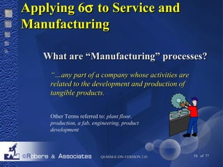 AAppppllyyiinngg 66s ttoo SSeerrvviiccee aanndd 
MMaannuuffaaccttuurriinngg 
WWhhaatt aarree ““MMaannuuffaaccttuurriinngg”” pprroocceesssseess?? 
““……aannyy ppaarrtt ooff aa ccoommppaannyy wwhhoossee aaccttiivviittiieess aarree 
rreellaatteedd ttoo tthhee ddeevveellooppmmeenntt aanndd pprroodduuccttiioonn ooff 
ttaannggiibbllee pprroodduuccttss.. 
Other Terms referred to: plant floor, 
production, a fab, engineering, product 
development 
QQII--SSSSMM--EE--DDNN--VVEERRSSIIOONN 22..0011 54 of 77 
 