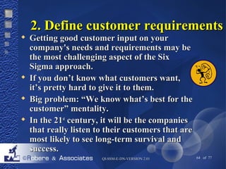 22.. DDeeffiinnee ccuussttoommeerr rreeqquuiirreemmeennttss 
 GGeettttiinngg ggoooodd ccuussttoommeerr iinnppuutt oonn yyoouurr 
ccoommppaannyy''ss nneeeeddss aanndd rreeqquuiirreemmeennttss mmaayy bbee 
tthhee mmoosstt cchhaalllleennggiinngg aassppeecctt ooff tthhee SSiixx 
SSiiggmmaa aapppprrooaacchh.. 
 IIff yyoouu ddoonn’’tt kknnooww wwhhaatt ccuussttoommeerrss wwaanntt,, 
iitt’’ss pprreettttyy hhaarrdd ttoo ggiivvee iitt ttoo tthheemm.. 
 BBiigg pprroobblleemm:: ““WWee kknnooww wwhhaatt’’ss bbeesstt ffoorr tthhee 
ccuussttoommeerr”” mmeennttaalliittyy.. 
 IInn tthhee 2211sstt cceennttuurryy,, iitt wwiillll bbee tthhee ccoommppaanniieess 
tthhaatt rreeaallllyy lliisstteenn ttoo tthheeiirr ccuussttoommeerrss tthhaatt aarree 
mmoosstt lliikkeellyy ttoo sseeee lloonngg--tteerrmm ssuurrvviivvaall aanndd 
ssuucccceessss.. 
QQII--SSSSMM--EE--DDNN--VVEERRSSIIOONN 22..0011 64 of 77 
 