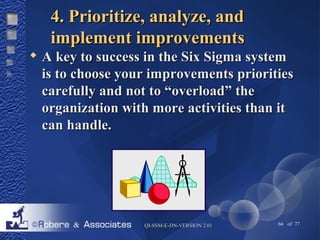 44.. PPrriioorriittiizzee,, aannaallyyzzee,, aanndd 
iimmpplleemmeenntt iimmpprroovveemmeennttss 
 AA kkeeyy ttoo ssuucccceessss iinn tthhee SSiixx SSiiggmmaa ssyysstteemm 
iiss ttoo cchhoooossee yyoouurr iimmpprroovveemmeennttss pprriioorriittiieess 
ccaarreeffuullllyy aanndd nnoott ttoo ““oovveerrllooaadd”” tthhee 
oorrggaanniizzaattiioonn wwiitthh mmoorree aaccttiivviittiieess tthhaann iitt 
ccaann hhaannddllee.. 
QQII--SSSSMM--EE--DDNN--VVEERRSSIIOONN 22..0011 66 of 77 
 