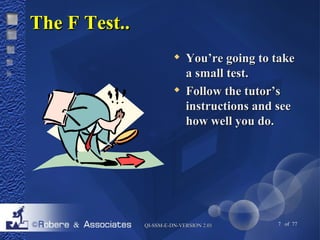 QQII--SSSSMM--EE--DDNN--VVEERRSSIIOONN 22..0011 7 of 77 
TThhee FF TTeesstt.... 
 YYoouu’’rree ggooiinngg ttoo ttaakkee 
aa ssmmaallll tteesstt.. 
 FFoollllooww tthhee ttuuttoorr’’ss 
iinnssttrruuccttiioonnss aanndd sseeee 
hhooww wweellll yyoouu ddoo.. 
 