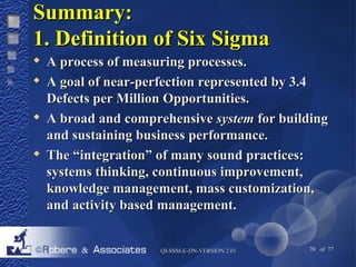SSuummmmaarryy:: 
11.. DDeeffiinniittiioonn ooff SSiixx SSiiggmmaa 
 AA pprroocceessss ooff mmeeaassuurriinngg pprroocceesssseess.. 
 AA ggooaall ooff nneeaarr--ppeerrffeeccttiioonn rreepprreesseenntteedd bbyy 33..44 
DDeeffeeccttss ppeerr MMiilllliioonn OOppppoorrttuunniittiieess.. 
 AA bbrrooaadd aanndd ccoommpprreehheennssiivvee ssyysstteemm ffoorr bbuuiillddiinngg 
aanndd ssuussttaaiinniinngg bbuussiinneessss ppeerrffoorrmmaannccee.. 
 TThhee ““iinntteeggrraattiioonn”” ooff mmaannyy ssoouunndd pprraaccttiicceess:: 
ssyysstteemmss tthhiinnkkiinngg,, ccoonnttiinnuuoouuss iimmpprroovveemmeenntt,, 
kknnoowwlleeddggee mmaannaaggeemmeenntt,, mmaassss ccuussttoommiizzaattiioonn,, 
aanndd aaccttiivviittyy bbaasseedd mmaannaaggeemmeenntt.. 
QQII--SSSSMM--EE--DDNN--VVEERRSSIIOONN 22..0011 70 of 77 
 