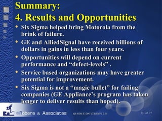SSuummmmaarryy:: 
44.. RReessuullttss aanndd OOppppoorrttuunniittiieess 
 SSiixx SSiiggmmaa hheellppeedd bbrriinngg MMoottoorroollaa ffrroomm tthhee 
bbrriinnkk ooff ffaaiilluurree.. 
 GGEE aanndd AAlllliieeddSSiiggnnaall hhaavvee rreecceeiivveedd bbiilllliioonnss ooff 
ddoollllaarrss iinn ggaaiinnss iinn lleessss tthhaann ffoouurr yyeeaarrss.. 
 OOppppoorrttuunniittiieess wwiillll ddeeppeenndd oonn ccuurrrreenntt 
ppeerrffoorrmmaannccee aanndd ““ddeeffeecctt--lleevveellss”” .. 
 SSeerrvviiccee bbaasseedd oorrggaanniizzaattiioonnss mmaayy hhaavvee ggrreeaatteerr 
ppootteennttiiaall ffoorr iimmpprroovveemmeenntt.. 
 SSiixx SSiiggmmaa iiss nnoott aa ““mmaaggiicc bbuulllleett”” ffoorr ffaaiilliinngg 
ccoommppaanniieess ((GGEE AApppplliiaannccee’’ss pprrooggrraamm hhaass ttaakkeenn 
lloonnggeerr ttoo ddeelliivveerr rreessuullttss tthhaann hhooppeedd)).. 
QQII--SSSSMM--EE--DDNN--VVEERRSSIIOONN 22..0011 73 of 77 
 