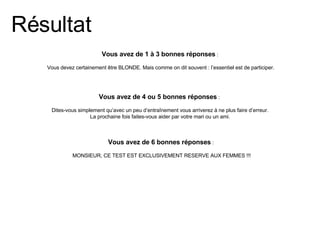 Vous avez de 4 ou 5 bonnes réponses  :  Dites-vous simplement qu’avec un peu d’entraînement vous arriverez à ne plus faire d’erreur. La prochaine fois faites-vous aider par votre mari ou un ami. Vous avez de 6 bonnes réponses  :  MONSIEUR, CE TEST EST EXCLUSIVEMENT RESERVE AUX FEMMES !!! Résultat Vous avez de 1 à 3 bonnes réponses  : Vous devez certainement être BLONDE. Mais comme on dit souvent : l’essentiel est de participer. 