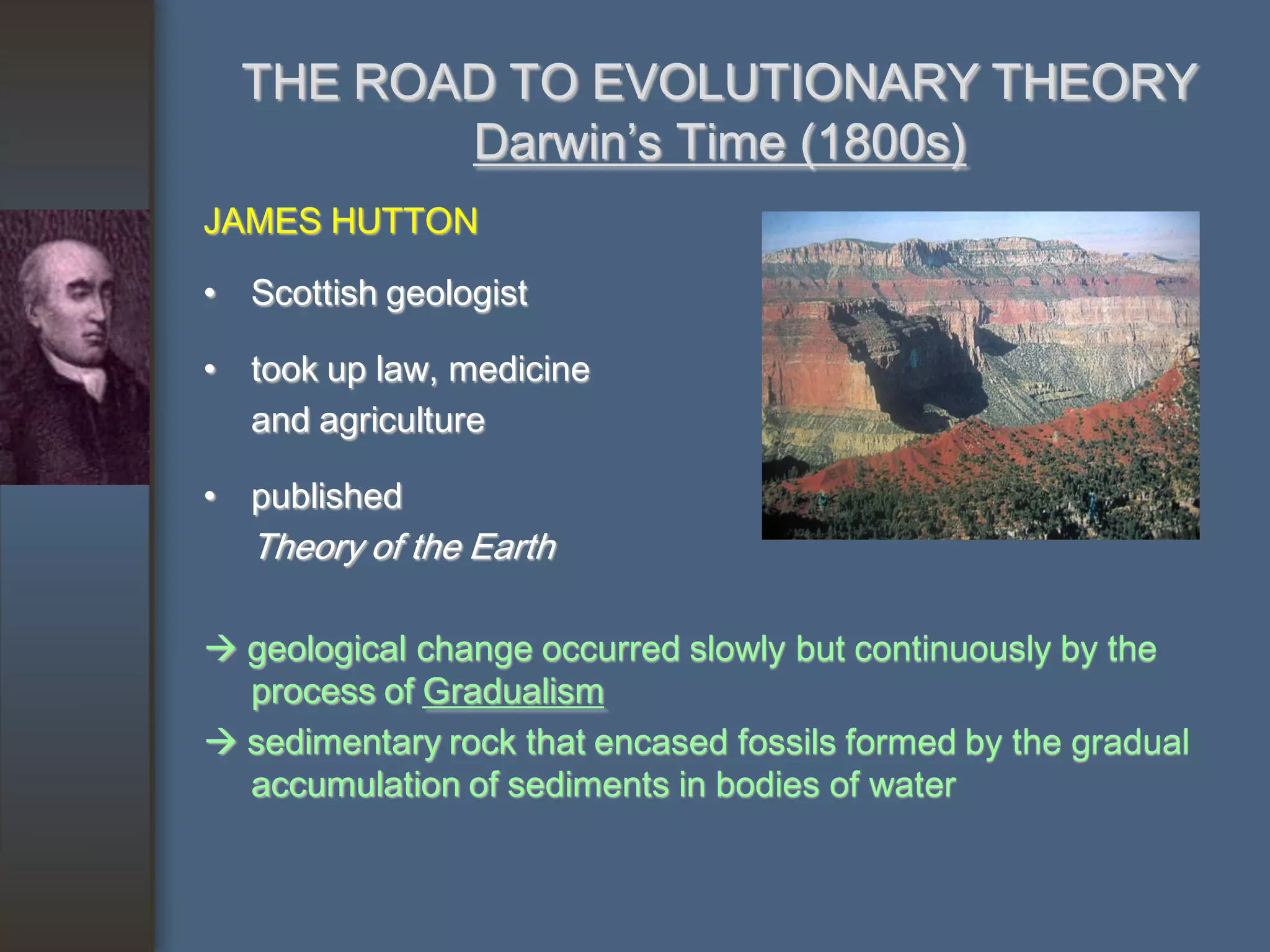 THE ROAD TO EVOLUTIONARY THEORY
         Darwin’s Time (1800s)
JAMES HUTTON

• Scottish geologist

• took up law, medicine
  and agriculture

• published
  Theory of the Earth

 geological change occurred slowly but continuously by the
  process of Gradualism
 sedimentary rock that encased fossils formed by the gradual
  accumulation of sediments in bodies of water
 