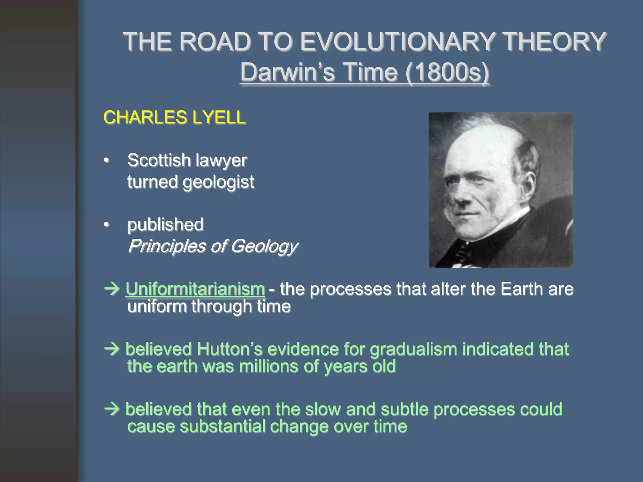 THE ROAD TO EVOLUTIONARY THEORY
         Darwin’s Time (1800s)
CHARLES LYELL

• Scottish lawyer
  turned geologist

• published
   Principles of Geology

 Uniformitarianism - the processes that alter the Earth are
  uniform through time

 believed Hutton’s evidence for gradualism indicated that
  the earth was millions of years old

 believed that even the slow and subtle processes could
  cause substantial change over time
 