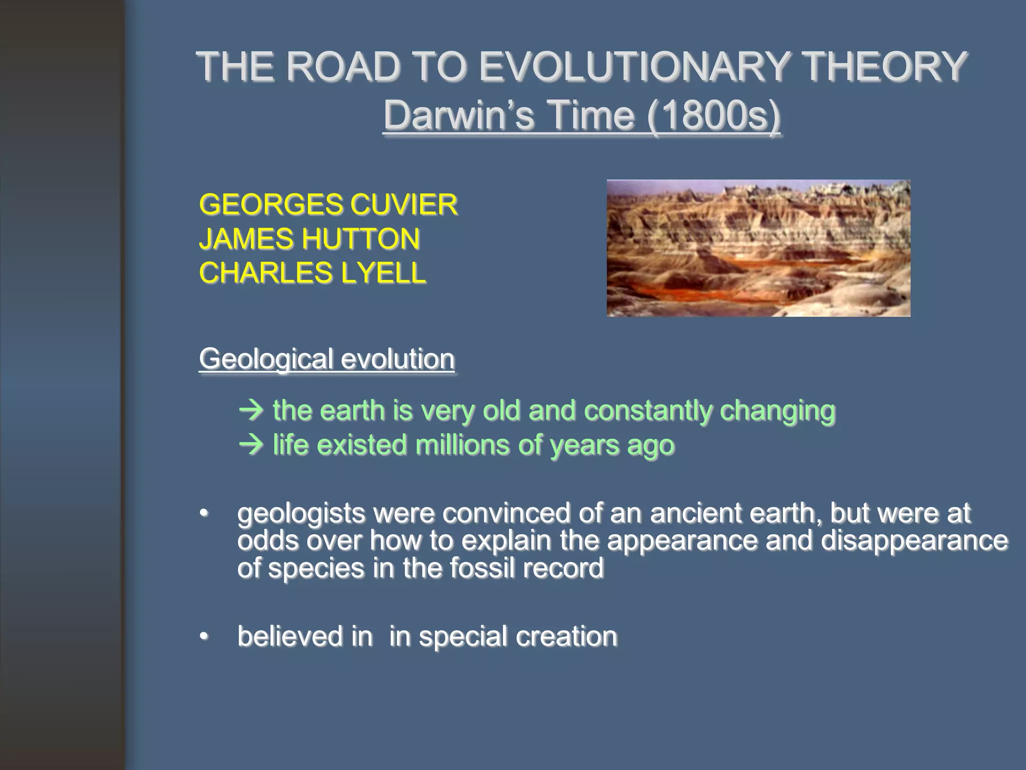 THE ROAD TO EVOLUTIONARY THEORY
       Darwin’s Time (1800s)

GEORGES CUVIER
JAMES HUTTON
CHARLES LYELL

Geological evolution
    the earth is very old and constantly changing
    life existed millions of years ago

• geologists were convinced of an ancient earth, but were at
  odds over how to explain the appearance and disappearance
  of species in the fossil record

• believed in in special creation
 