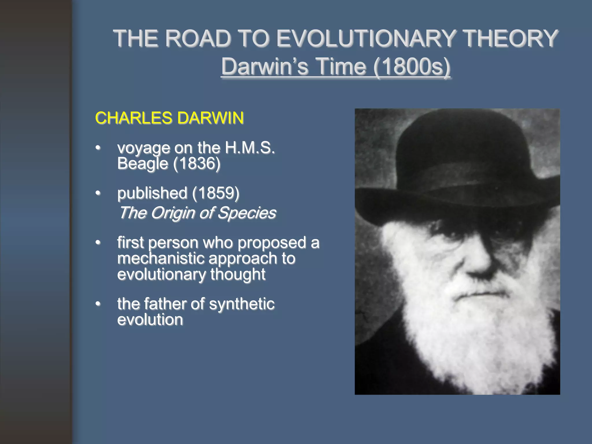 THE ROAD TO EVOLUTIONARY THEORY
         Darwin’s Time (1800s)

CHARLES DARWIN
• voyage on the H.M.S.
  Beagle (1836)
• published (1859)
   The Origin of Species
• first person who proposed a
  mechanistic approach to
  evolutionary thought
• the father of synthetic
  evolution
 