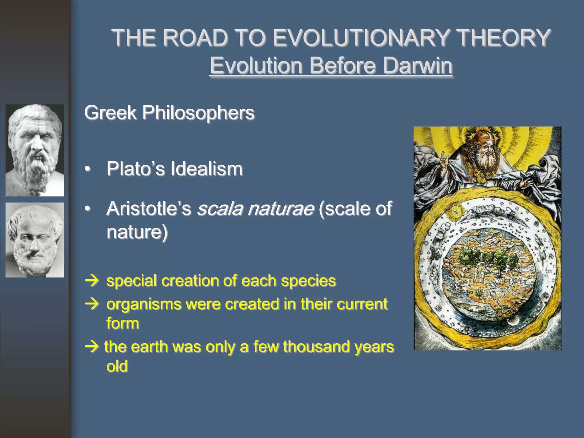 THE ROAD TO EVOLUTIONARY THEORY
          Evolution Before Darwin

Greek Philosophers

• Plato’s Idealism

• Aristotle’s scala naturae (scale of
  nature)

 special creation of each species
 organisms were created in their current
   form
 the earth was only a few thousand years
   old
 