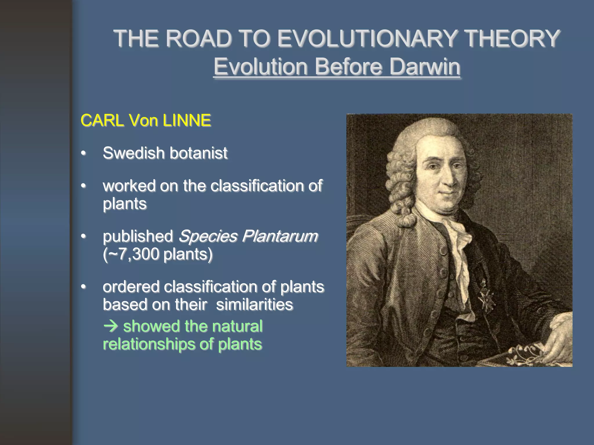 THE ROAD TO EVOLUTIONARY THEORY
           Evolution Before Darwin

CARL Von LINNE
• Swedish botanist
• worked on the classification of
  plants
• published Species Plantarum
  (~7,300 plants)
• ordered classification of plants
  based on their similarities
   showed the natural
  relationships of plants
 