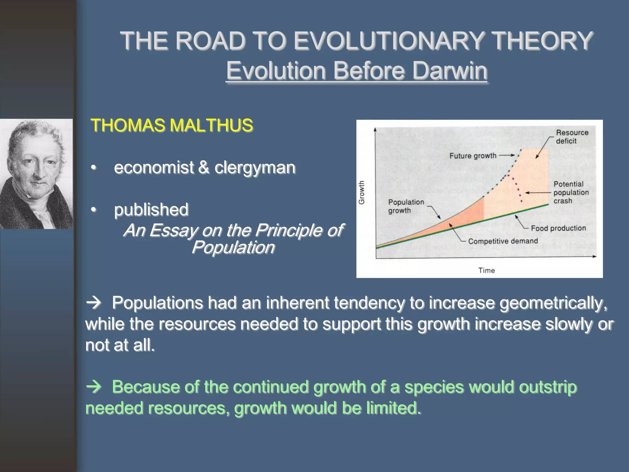 THE ROAD TO EVOLUTIONARY THEORY
           Evolution Before Darwin

THOMAS MALTHUS

• economist & clergyman

• published
    An Essay on the Principle of
           Population

 Populations had an inherent tendency to increase geometrically,
while the resources needed to support this growth increase slowly or
not at all.

 Because of the continued growth of a species would outstrip
needed resources, growth would be limited.
 