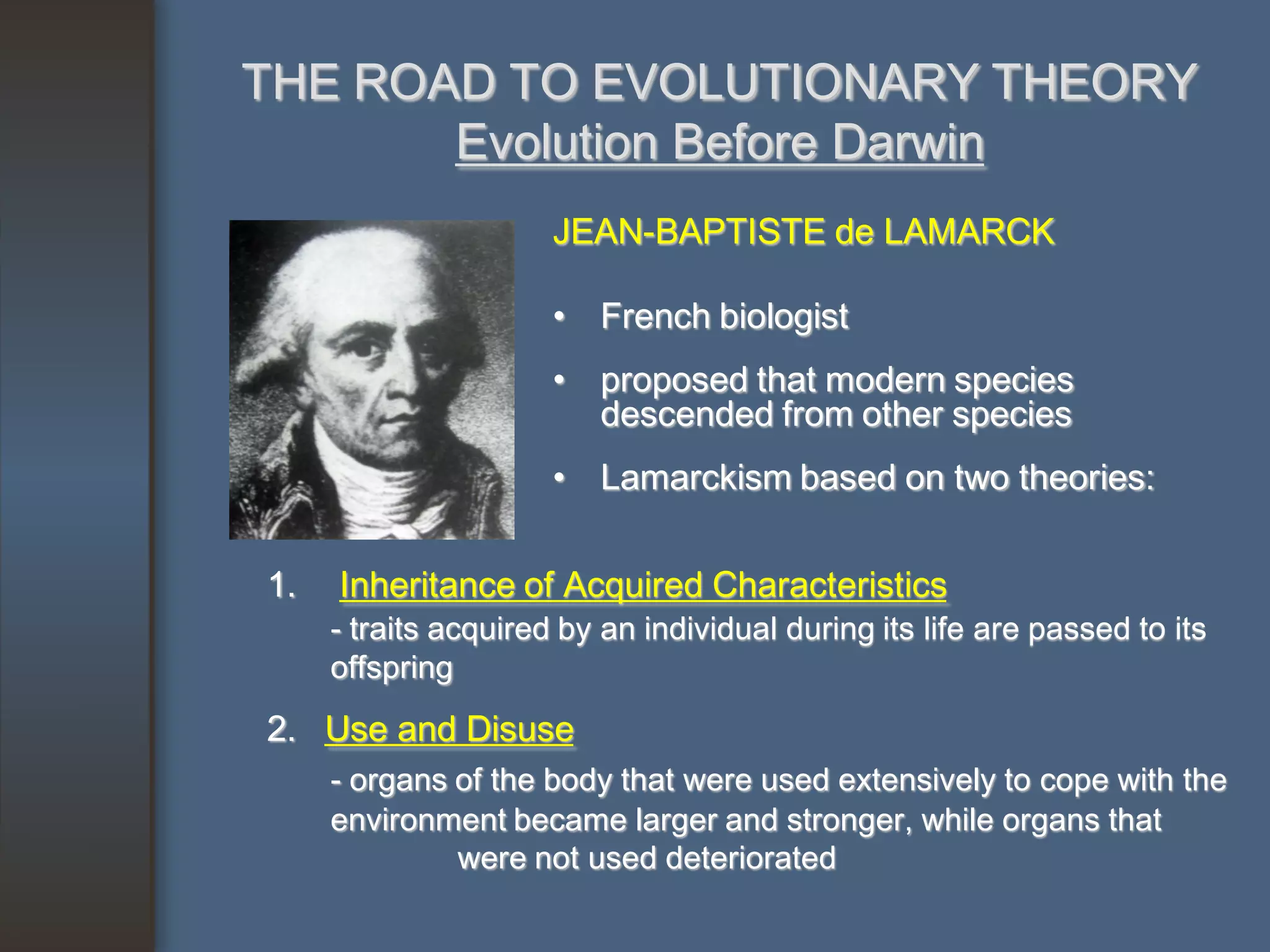 THE ROAD TO EVOLUTIONARY THEORY
       Evolution Before Darwin
                      JEAN-BAPTISTE de LAMARCK

                      • French biologist
                      • proposed that modern species
                        descended from other species
                      • Lamarckism based on two theories:


1.   Inheritance of Acquired Characteristics
     - traits acquired by an individual during its life are passed to its
     offspring
2. Use and Disuse
     - organs of the body that were used extensively to cope with the
     environment became larger and stronger, while organs that
              were not used deteriorated
 
