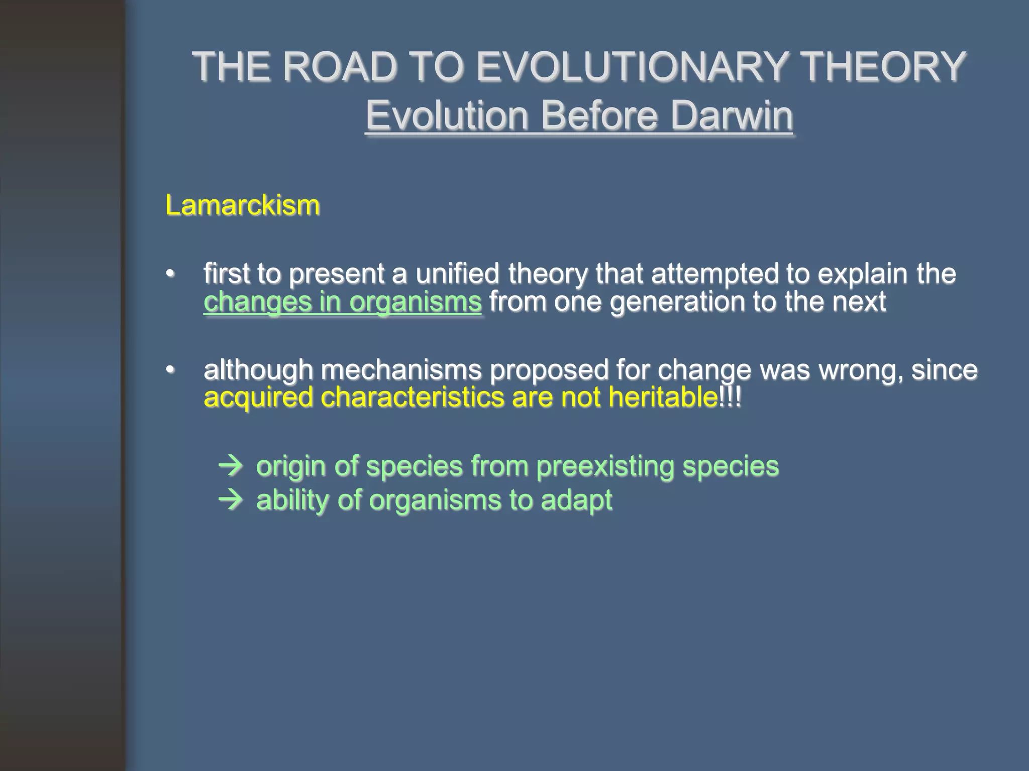 THE ROAD TO EVOLUTIONARY THEORY
         Evolution Before Darwin

Lamarckism

• first to present a unified theory that attempted to explain the
  changes in organisms from one generation to the next

• although mechanisms proposed for change was wrong, since
  acquired characteristics are not heritable!!!

     origin of species from preexisting species
     ability of organisms to adapt
 