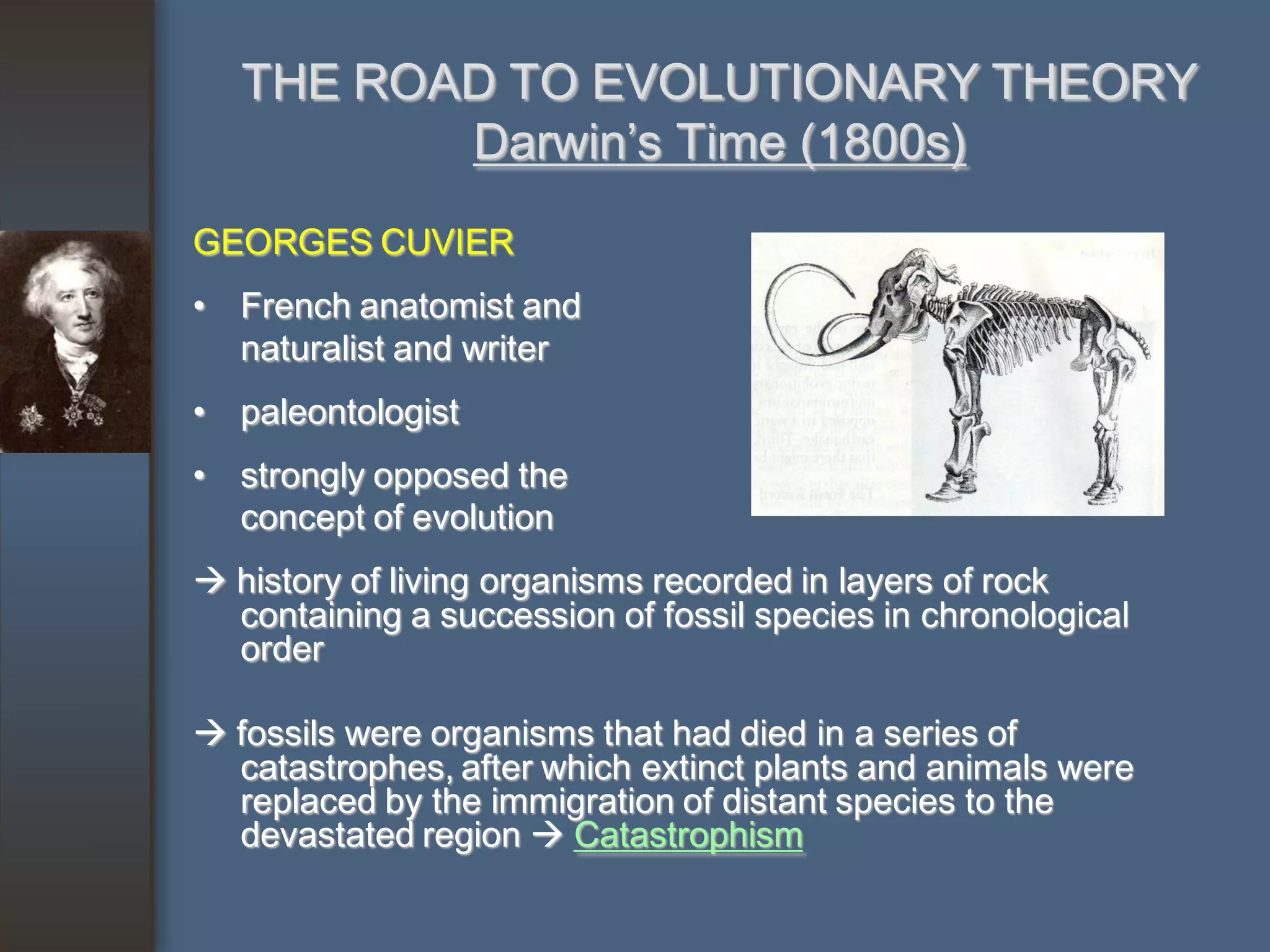 THE ROAD TO EVOLUTIONARY THEORY
          Darwin’s Time (1800s)
GEORGES CUVIER
• French anatomist and
  naturalist and writer
• paleontologist
• strongly opposed the
  concept of evolution
 history of living organisms recorded in layers of rock
  containing a succession of fossil species in chronological
  order

 fossils were organisms that had died in a series of
  catastrophes, after which extinct plants and animals were
  replaced by the immigration of distant species to the
  devastated region  Catastrophism
 