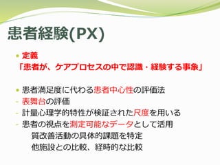 患者経験(PX)
 定義
「患者が、ケアプロセスの中で認識・経験する事象」
 患者満足度に代わる患者中心性の評価法
- 表舞台の評価
- 計量心理学的特性が検証された尺度を用いる
- 患者の視点を測定可能なデータとして活用
質改善活動の具体的課題を特定
他施設との比較、経時的な比較
 