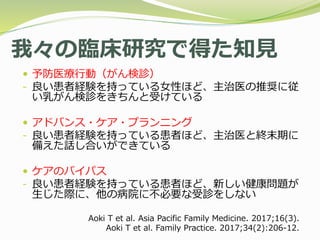 我々の臨床研究で得た知見
 予防医療行動（がん検診）
- 良い患者経験を持っている女性ほど、主治医の推奨に従
い乳がん検診をきちんと受けている
 アドバンス・ケア・プランニング
- 良い患者経験を持っている患者ほど、主治医と終末期に
備えた話し合いができている
 ケアのバイパス
- 良い患者経験を持っている患者ほど、新しい健康問題が
生じた際に、他の病院に不必要な受診をしない
Aoki T et al. Asia Pacific Family Medicine. 2017;16(3).
Aoki T et al. Family Practice. 2017;34(2):206-12.
 