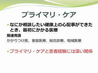 プライマリ・ケア
 なにか相談したい健康上の心配事ができた
とき、最初にかかる医療
関連用語
かかりつけ医、家庭医療、総合診療、地域医療
 プライマリ・ケアと患者経験には深い関係
 