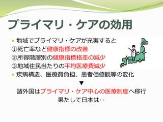 プライマリ・ケアの効用
 地域でプライマリ・ケアが充実すると
①死亡率など健康指標の改善
②所得階層別の健康指標格差の減少
③地域住民当たりの平均医療費減少
 疾病構造、医療費負担、患者価値観等の変化
▼
諸外国はプライマリ・ケア中心の医療制度へ移行
果たして日本は‥
 