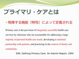プライマリ・ケアとは
 発揮する機能（特性）によって定義される
Primary care is the provision of integrated, accessible health care
services by clinicians who are accountable for addressing a large
majority of personal health care needs, developing a sustained
partnership with patients, and practicing in the context of family and
community.
IOM. Defining Primary Care: An Interim Report. 1994
 